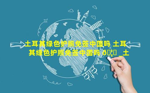 土耳其绿色护照免签中国吗 土耳其绿色护照免签中国吗 🦊 _土耳其有绿卡吗